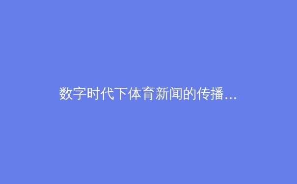 数字时代下体育新闻的传播革新：从传统媒体到社交平台的全面解析 - 4